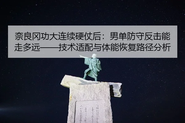 奈良冈功大连续硬仗后：男单防守反击能走多远——技术适配与体能恢复路径分析